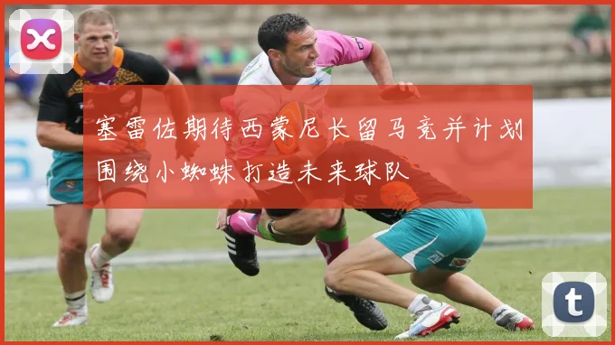 塞雷佐期待西蒙尼长留马竞并计划围绕小蜘蛛打造未来球队