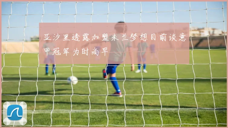 亚沙里透露加盟米兰梦想目前谈意甲冠军为时尚早