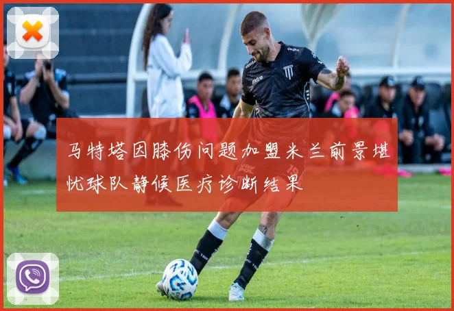马特塔因膝伤问题加盟米兰前景堪忧球队静候医疗诊断结果