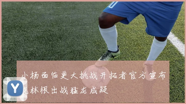 小杨面临更大挑战开拓者官方宣布克林根出战猛龙成疑
