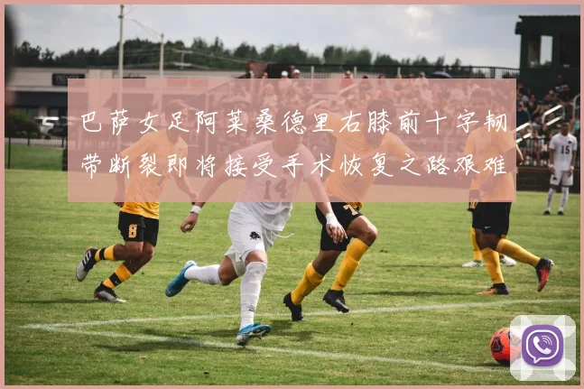 巴萨女足阿莱桑德里右膝前十字韧带断裂即将接受手术恢复之路艰难