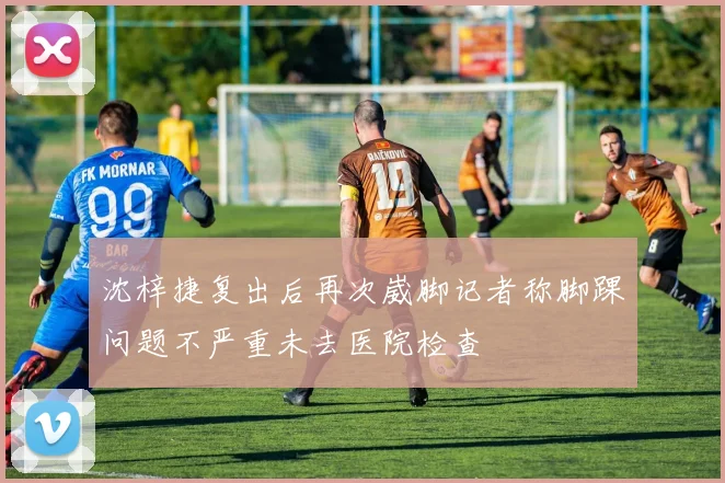 沈梓捷复出后再次崴脚记者称脚踝问题不严重未去医院检查