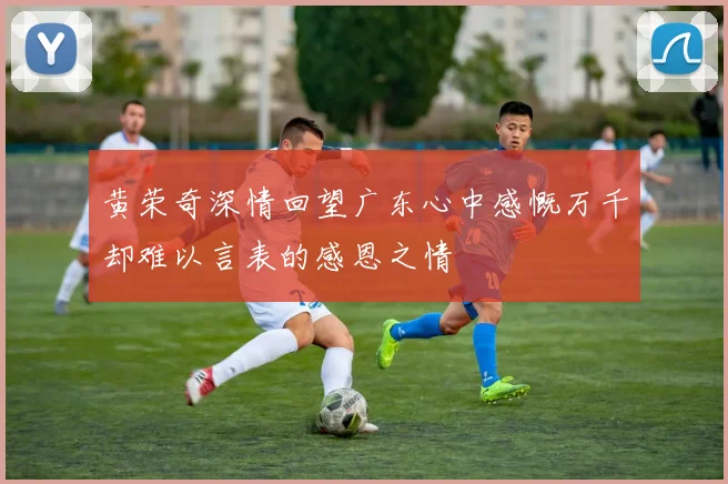 黄荣奇深情回望广东心中感慨万千却难以言表的感恩之情