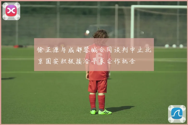 徐正源与成都蓉城合同谈判中止北京国安积极接洽寻求合作机会