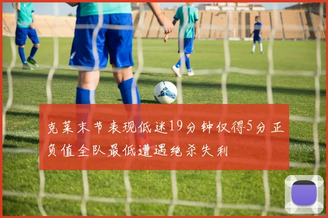 克莱末节表现低迷19分钟仅得5分正负值全队最低遭遇绝杀失利