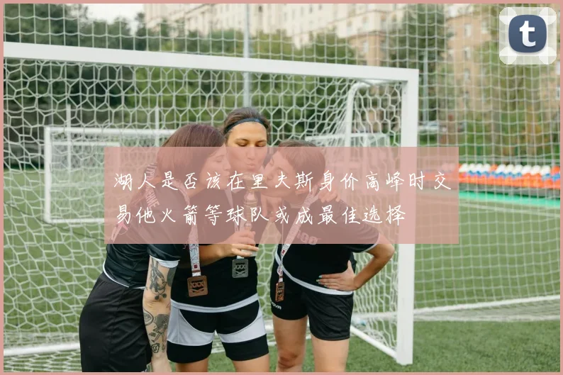 湖人是否该在里夫斯身价高峰时交易他火箭等球队或成最佳选择