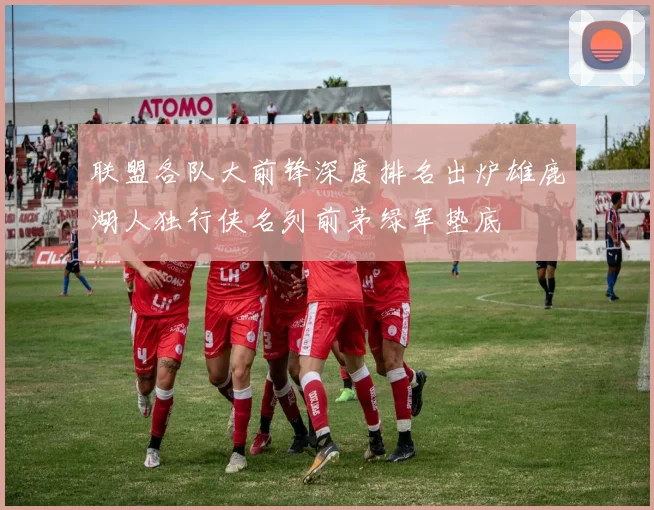 联盟各队大前锋深度排名出炉雄鹿湖人独行侠名列前茅绿军垫底
