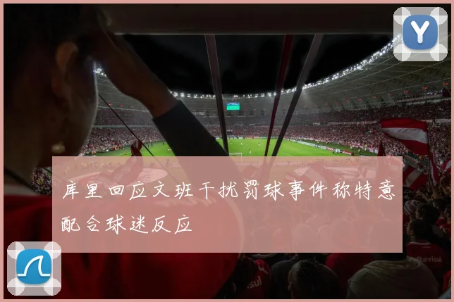 库里回应文班干扰罚球事件称特意配合球迷反应
