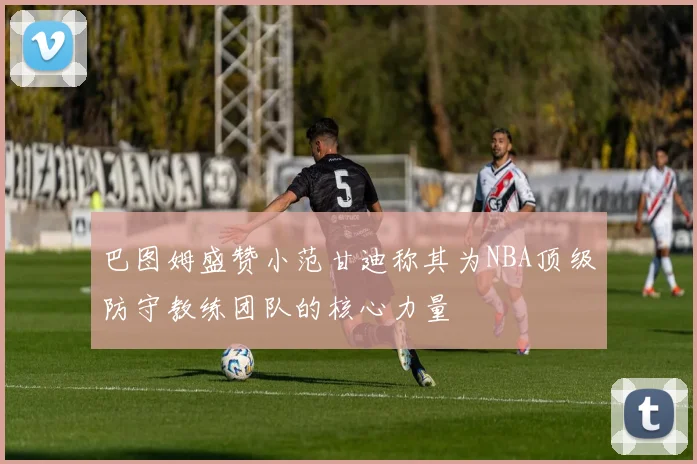 巴图姆盛赞小范甘迪称其为NBA顶级防守教练团队的核心力量