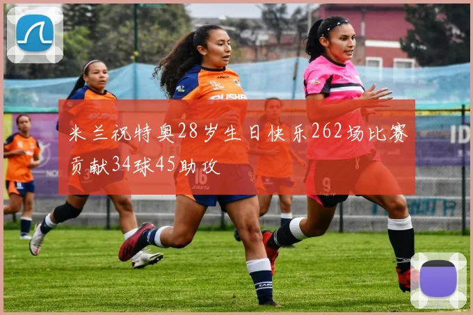 米兰祝特奥28岁生日快乐262场比赛贡献34球45助攻