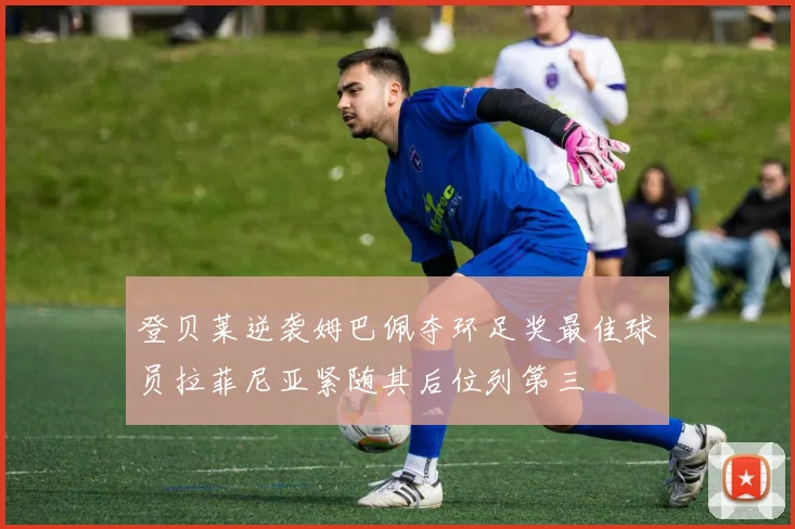 登贝莱逆袭姆巴佩夺环足奖最佳球员拉菲尼亚紧随其后位列第三