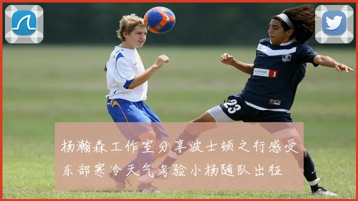 杨瀚森工作室分享波士顿之行感受东部寒冷天气考验小杨随队出征