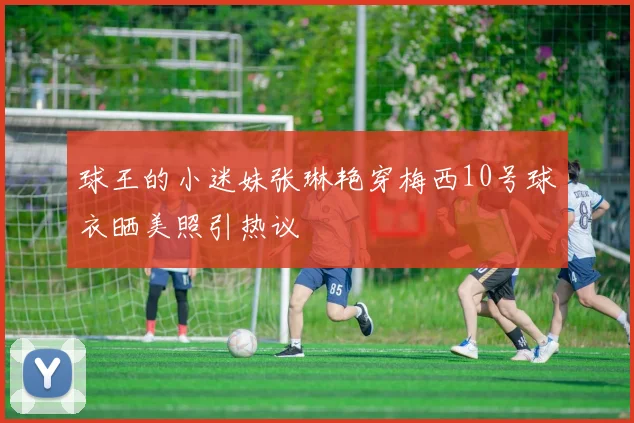 球王的小迷妹张琳艳穿梅西10号球衣晒美照引热议