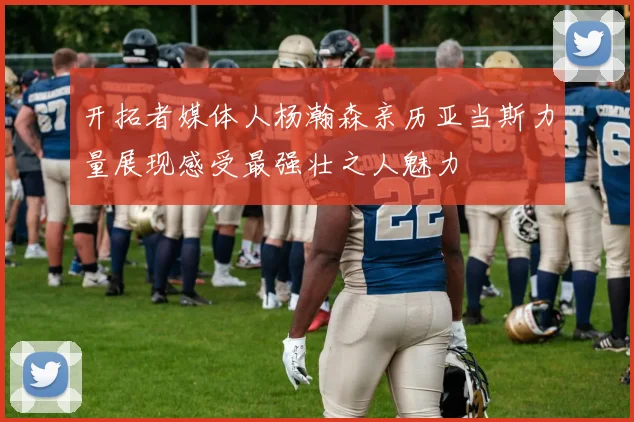 开拓者媒体人杨瀚森亲历亚当斯力量展现感受最强壮之人魅力