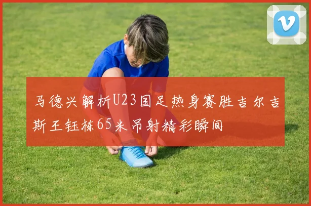 马德兴解析U23国足热身赛胜吉尔吉斯王钰栋65米吊射精彩瞬间
