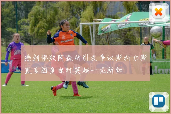热刺惨败阿森纳引发争议斯科尔斯直言图多尔对英超一无所知