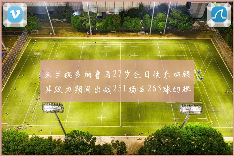 米兰祝多纳鲁马27岁生日快乐回顾其效力期间出战251场丢265球的辉煌历程
