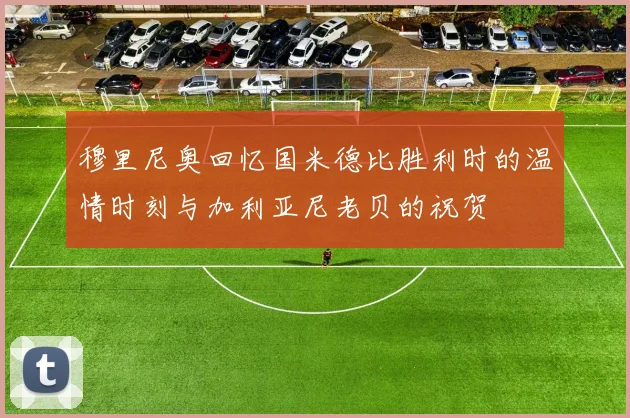穆里尼奥回忆国米德比胜利时的温情时刻与加利亚尼老贝的祝贺