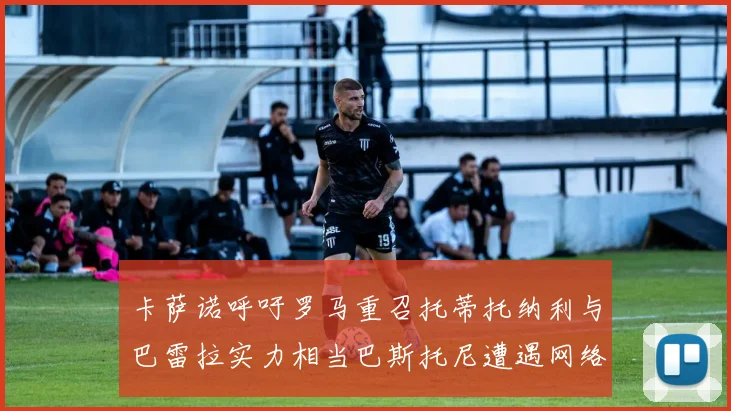卡萨诺呼吁罗马重召托蒂托纳利与巴雷拉实力相当巴斯托尼遭遇网络暴力
