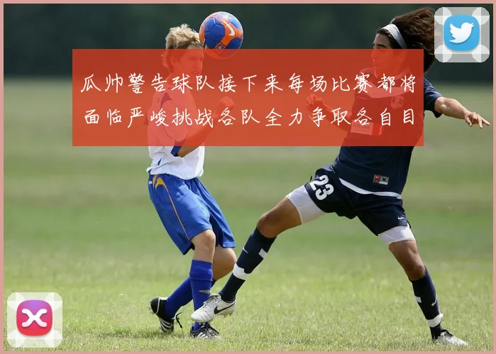 瓜帅警告球队接下来每场比赛都将面临严峻挑战各队全力争取各自目标