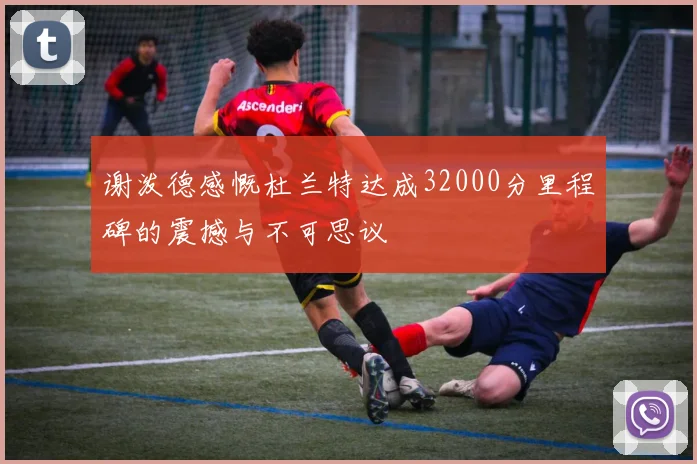 谢泼德感慨杜兰特达成32000分里程碑的震撼与不可思议