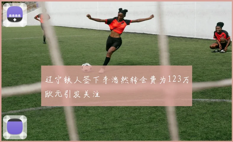 辽宁铁人签下李浩然转会费为123万欧元引发关注