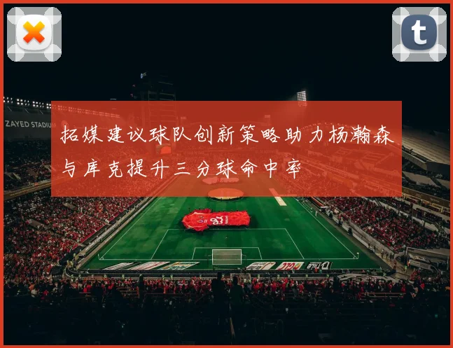 拓媒建议球队创新策略助力杨瀚森与库克提升三分球命中率