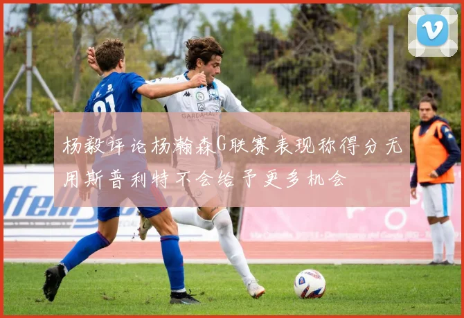 杨毅评论杨瀚森G联赛表现称得分无用斯普利特不会给予更多机会