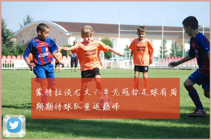 蒙特拉谈尤文六年无冠称足球有周期期待球队重返巅峰