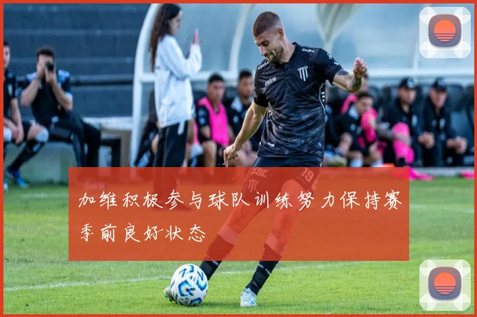 加维积极参与球队训练努力保持赛季前良好状态