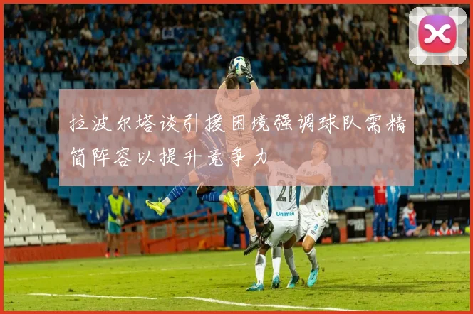 拉波尔塔谈引援困境强调球队需精简阵容以提升竞争力