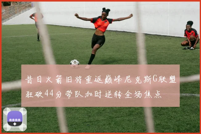 昔日火箭旧将重返巅峰尼克斯G联盟狂砍44分带队加时逆转全场焦点
